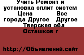  Учить Ремонт и установка сплит систем › Цена ­ 1 000 - Все города Другое » Другое   . Тверская обл.,Осташков г.
